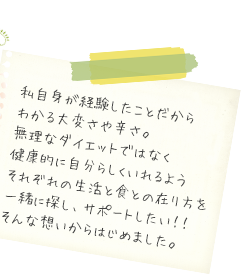 私自身が経験したことだからわかる大変さや辛さ。無理なダイエットではなく健康的に自分らしくいられるようそれぞれの生活と食との在り方を一緒に探し、サポートしたい！！そんな想いからはじめました。