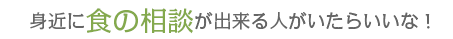 身近に食の相談が出来る人がいたらいいな！