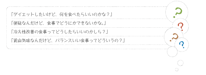 「ダイエットしたいけど、何を食べたらいいのかな？」「便秘なんだけど、食事でどうにかできないかな。」「冷え性改善の食事ってどうしたらいいのかしら？」「貧血気味なんだけど、バランスいい食事ってどういうの？」