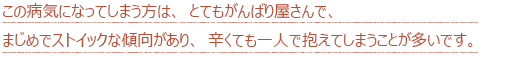 この病気になってしまう方は、とてもがんばり屋さんで、まじめでストイックな傾向があり、辛くても一人で抱えてしまうことが多いです。