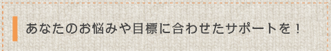 お悩みや目標に合わせたあなただけのサポートを！